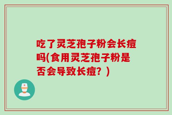 吃了灵芝孢子粉会长痘吗(食用灵芝孢子粉是否会导致长痘？)
