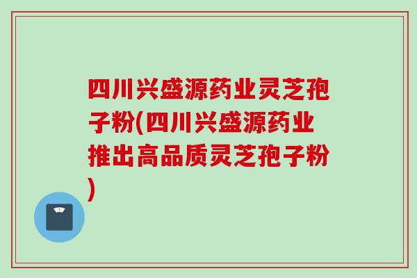 四川兴盛源药业灵芝孢子粉(四川兴盛源药业推出高品质灵芝孢子粉)