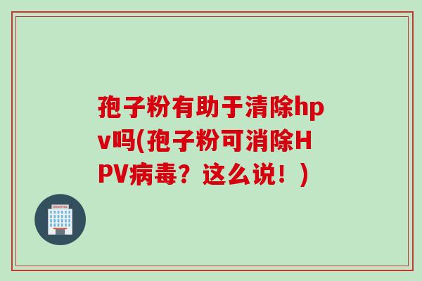 孢子粉有助于清除hpv吗(孢子粉可消除HPV病毒？这么说！)