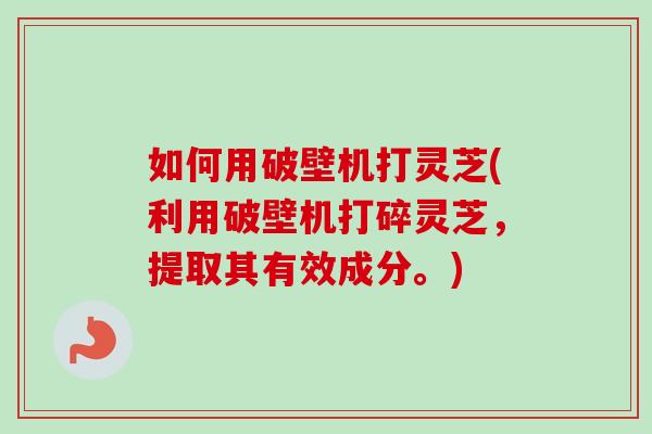 如何用破壁机打灵芝(利用破壁机打碎灵芝，提取其有效成分。)