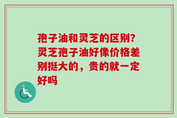 孢子油和灵芝的区别？灵芝孢子油好像价格差别挺大的，贵的就一定好吗