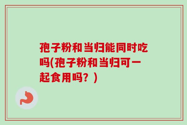 孢子粉和当归能同时吃吗(孢子粉和当归可一起食用吗？)