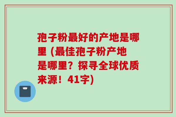 孢子粉最好的产地是哪里 (最佳孢子粉产地是哪里？探寻全球优质来源！41字)