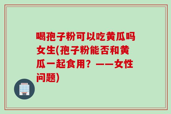喝孢子粉可以吃黄瓜吗女生(孢子粉能否和黄瓜一起食用？——女性问题)