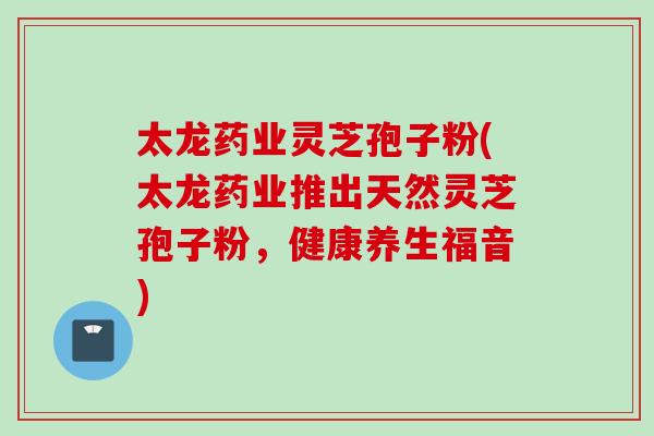 太龙药业灵芝孢子粉(太龙药业推出天然灵芝孢子粉,健康养生福音) 太龙药业灵芝孢子粉(太龙药业推出天然灵芝孢子粉,健康养生福音)