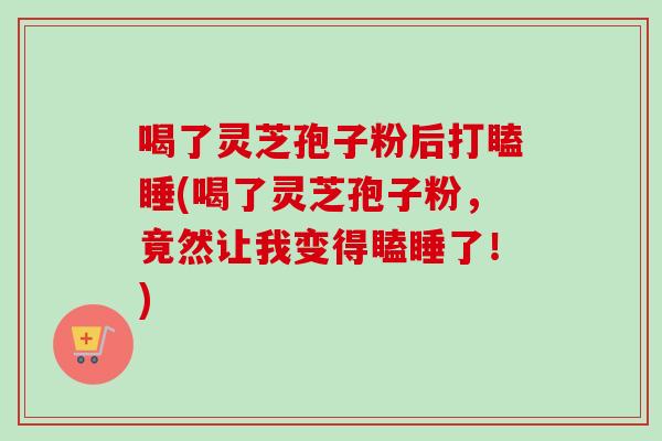 喝了灵芝孢子粉后打瞌睡(喝了灵芝孢子粉，竟然让我变得瞌睡了！)