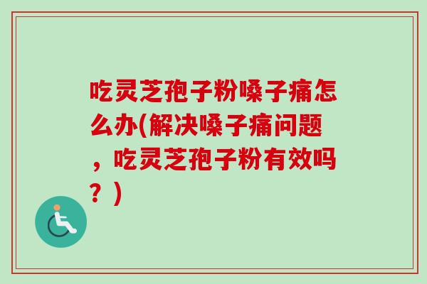 吃灵芝孢子粉嗓子痛怎么办(解决嗓子痛问题，吃灵芝孢子粉有效吗？)