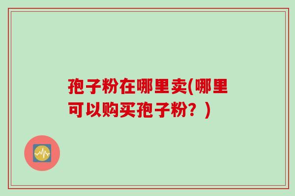 孢子粉在哪里卖(哪里可以购买孢子粉？)
