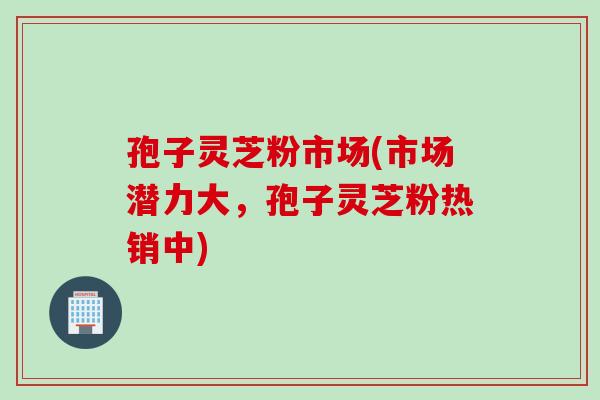孢子灵芝粉市场(市场潜力大，孢子灵芝粉热销中)