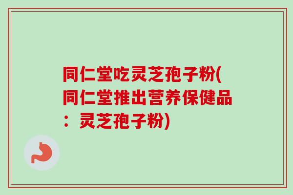 同仁堂吃灵芝孢子粉(同仁堂推出营养保健品：灵芝孢子粉)