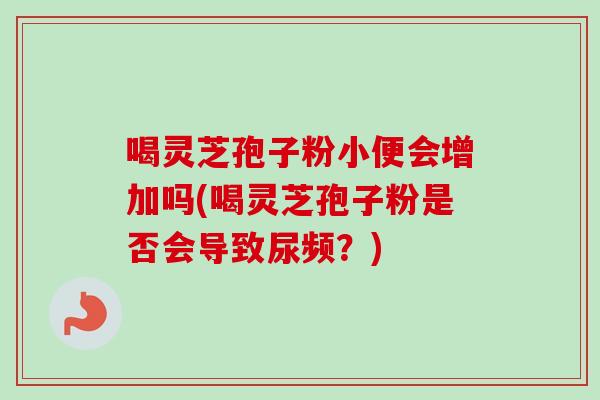 喝灵芝孢子粉小便会增加吗(喝灵芝孢子粉是否会导致尿频？)