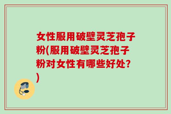 女性服用破壁灵芝孢子粉(服用破壁灵芝孢子粉对女性有哪些好处？)