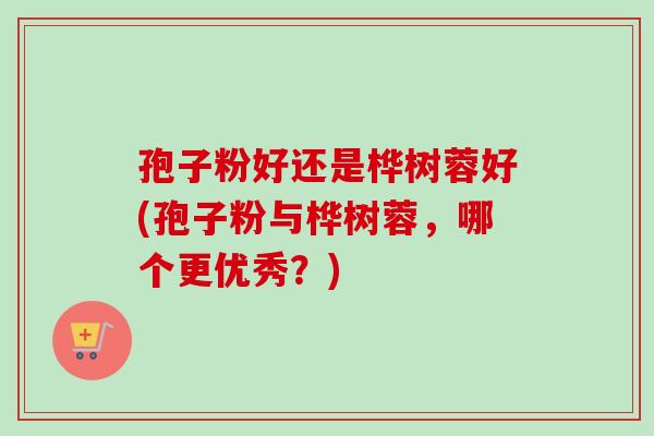 孢子粉好还是桦树蓉好(孢子粉与桦树蓉，哪个更优秀？)