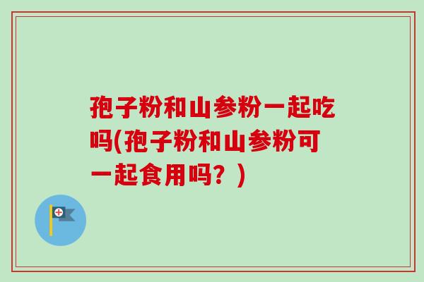 孢子粉和山参粉一起吃吗(孢子粉和山参粉可一起食用吗？)