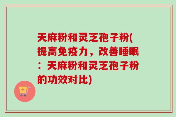 天麻粉和灵芝孢子粉(提高免疫力，改善睡眠：天麻粉和灵芝孢子粉的功效对比)