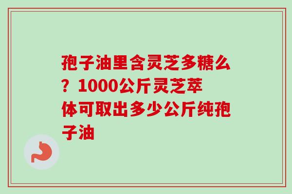 孢子油里含灵芝多糖么？1000公斤灵芝萃体可取出多少公斤纯孢子油