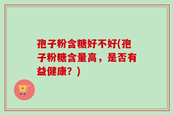 孢子粉含糖好不好(孢子粉糖含量高，是否有益健康？)
