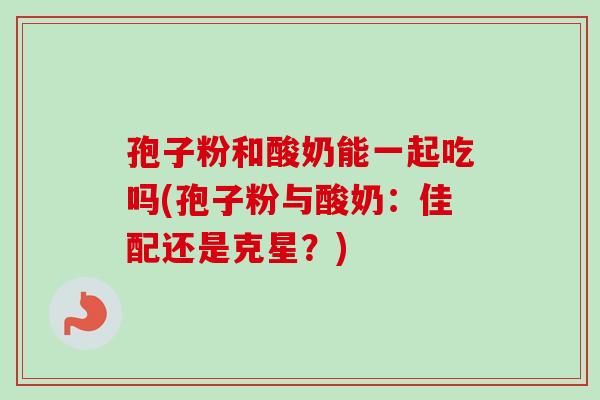 孢子粉和酸奶能一起吃吗(孢子粉与酸奶：佳配还是克星？)
