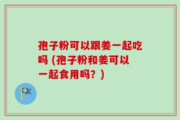 孢子粉可以跟姜一起吃吗 (孢子粉和姜可以一起食用吗？)
