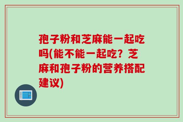 孢子粉和芝麻能一起吃吗(能不能一起吃？芝麻和孢子粉的营养搭配建议)