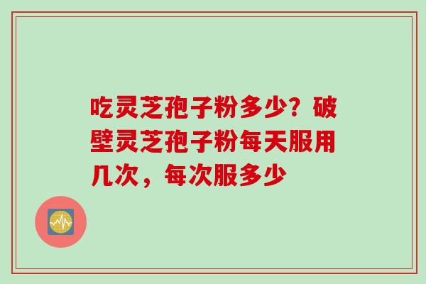 吃灵芝孢子粉多少？破壁灵芝孢子粉每天服用几次，每次服多少