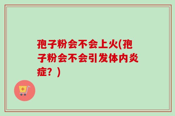 孢子粉会不会上火(孢子粉会不会引发体内炎症？)