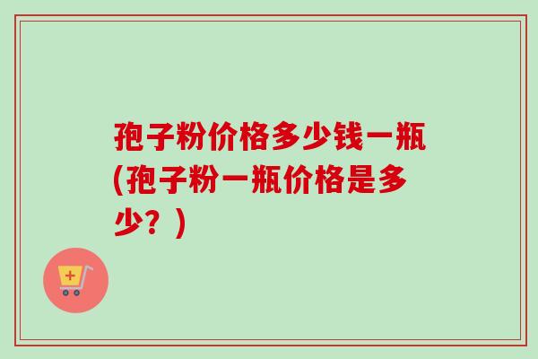 孢子粉价格多少钱一瓶(孢子粉一瓶价格是多少？)