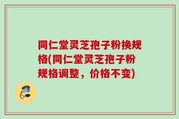同仁堂灵芝孢子粉换规格(同仁堂灵芝孢子粉规格调整，价格不变)