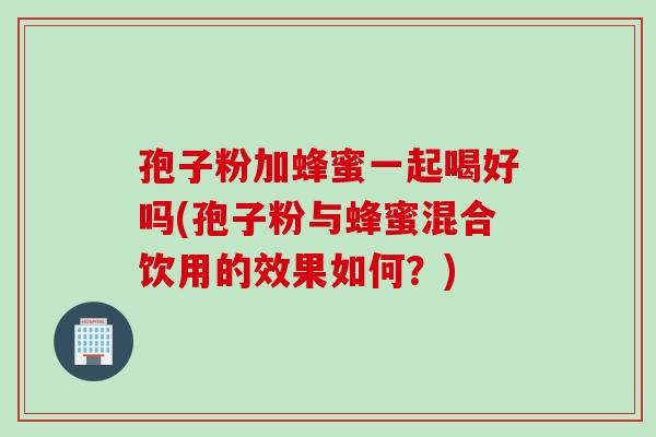 孢子粉加蜂蜜一起喝好吗(孢子粉与蜂蜜混合饮用的效果如何？)