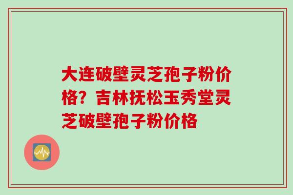 大连破壁灵芝孢子粉价格？吉林抚松玉秀堂灵芝破壁孢子粉价格