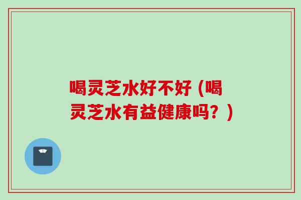 喝灵芝水好不好 (喝灵芝水有益健康吗？)