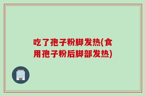 吃了孢子粉脚发热(食用孢子粉后脚部发热)