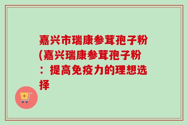嘉兴市瑞康参茸孢子粉(嘉兴瑞康参茸孢子粉:提高免疫力的理想选择 嘉兴市瑞康参茸孢子粉(嘉兴瑞康参茸孢子粉:提高免疫力的理想选择