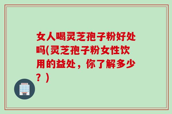 女人喝灵芝孢子粉好处吗(灵芝孢子粉女性饮用的益处，你了解多少？)