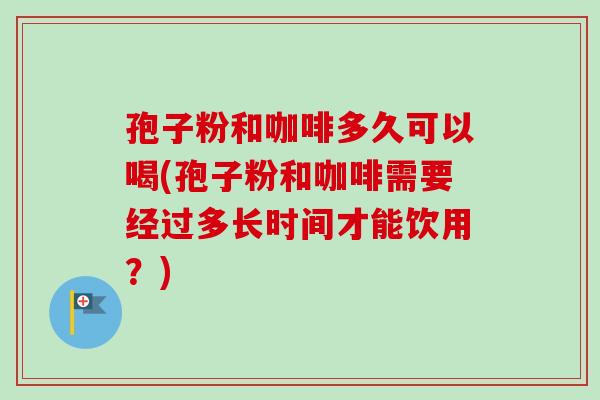 孢子粉和咖啡多久可以喝(孢子粉和咖啡需要经过多长时间才能饮用？)