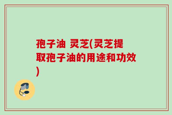 孢子油 灵芝(灵芝提取孢子油的用途和功效)
