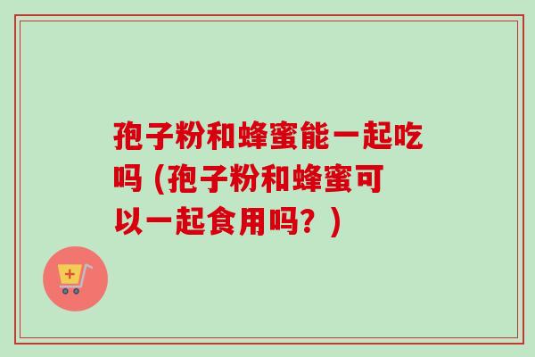 孢子粉和蜂蜜能一起吃吗 (孢子粉和蜂蜜可以一起食用吗?) 孢子粉和蜂蜜能一起吃吗 (孢子粉和蜂蜜可以一起食用吗?)