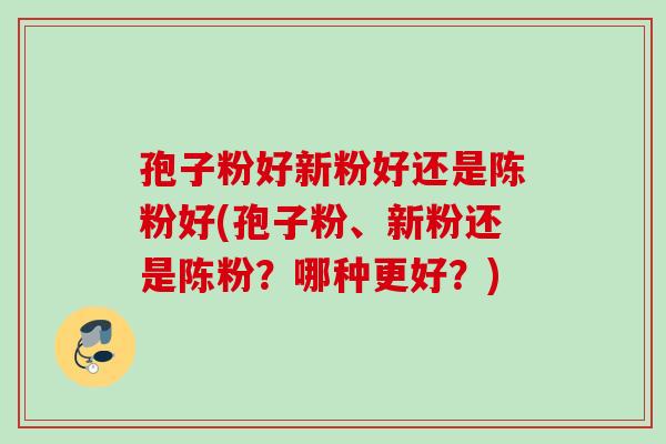 孢子粉好新粉好还是陈粉好(孢子粉、新粉还是陈粉？哪种更好？)