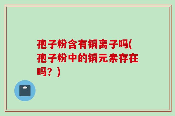 孢子粉含有铜离子吗(孢子粉中的铜元素存在吗？)