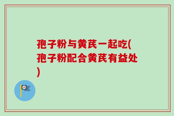 孢子粉与黄芪一起吃(孢子粉配合黄芪有益处)