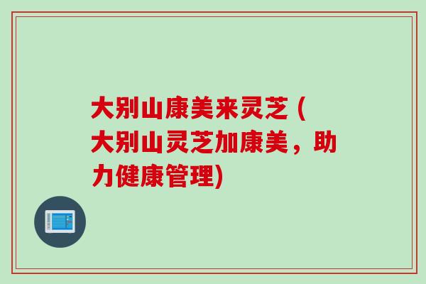 大别山康美来灵芝 (大别山灵芝加康美，助力健康管理)