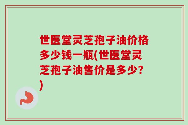 世医堂灵芝孢子油价格多少钱一瓶(世医堂灵芝孢子油售价是多少？)