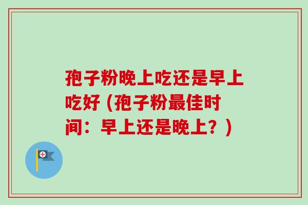 孢子粉晚上吃还是早上吃好 (孢子粉最佳时间：早上还是晚上？)