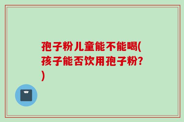 孢子粉儿童能不能喝(孩子能否饮用孢子粉？)