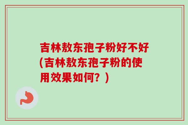 吉林敖东孢子粉好不好(吉林敖东孢子粉的使用效果如何？)