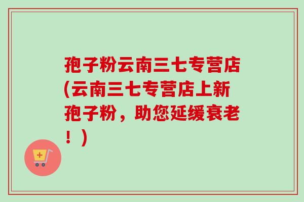 孢子粉云南三七专营店(云南三七专营店上新孢子粉，助您延缓衰老！)