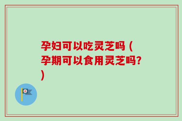 孕妇可以吃灵芝吗 (孕期可以食用灵芝吗？)