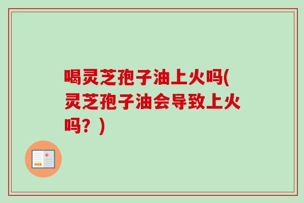 喝灵芝孢子油上火吗(灵芝孢子油会导致上火吗？)