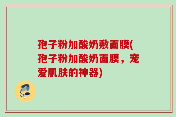 孢子粉加酸奶敷面膜(孢子粉加酸奶面膜，宠爱肌肤的神器)