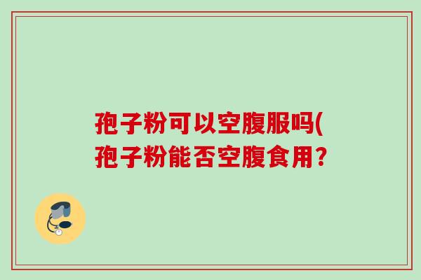 孢子粉可以空腹服吗(孢子粉能否空腹食用？
